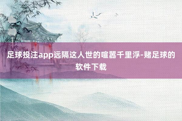 足球投注app远隔这人世的喧嚣千里浮-赌足球的软件下载