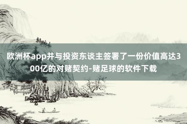 欧洲杯app并与投资东谈主签署了一份价值高达300亿的对赌契约-赌足球的软件下载