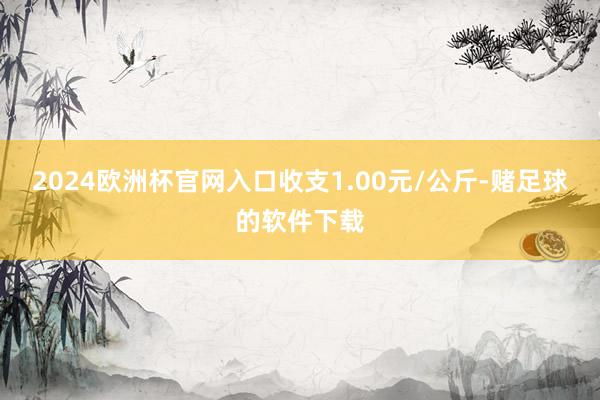 2024欧洲杯官网入口收支1.00元/公斤-赌足球的软件下载