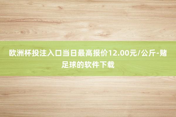 欧洲杯投注入口当日最高报价12.00元/公斤-赌足球的软件下载