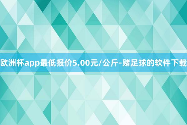 欧洲杯app最低报价5.00元/公斤-赌足球的软件下载