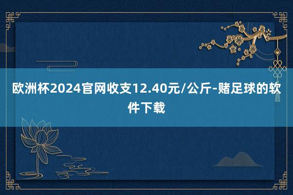 欧洲杯2024官网收支12.40元/公斤-赌足球的软件下载