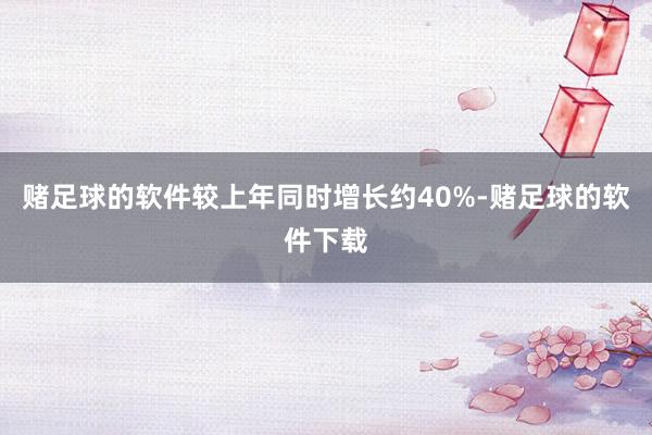 赌足球的软件较上年同时增长约40%-赌足球的软件下载