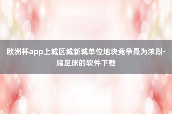 欧洲杯app上城区城新城单位地块竞争最为浓烈-赌足球的软件下载