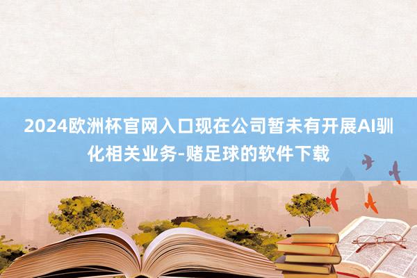 2024欧洲杯官网入口现在公司暂未有开展AI驯化相关业务-赌足球的软件下载