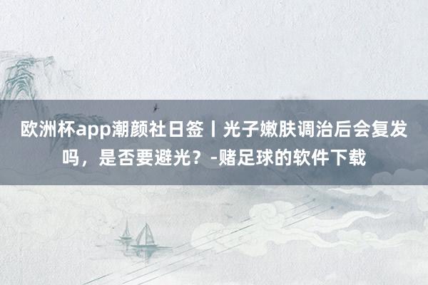 欧洲杯app潮颜社日签丨光子嫩肤调治后会复发吗，是否要避光？-赌足球的软件下载