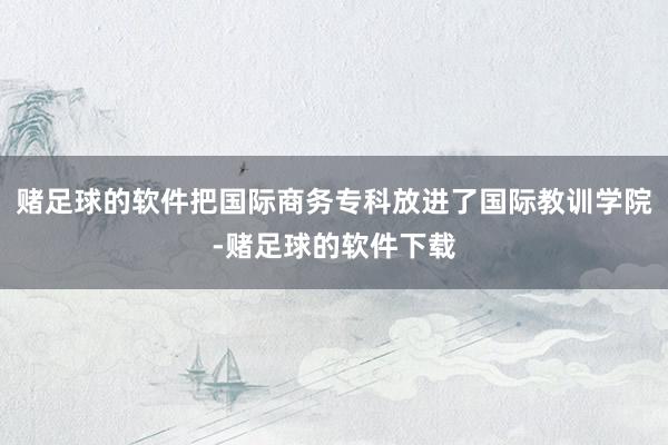 赌足球的软件把国际商务专科放进了国际教训学院-赌足球的软件下载