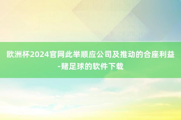 欧洲杯2024官网此举顺应公司及推动的合座利益-赌足球的软件下载