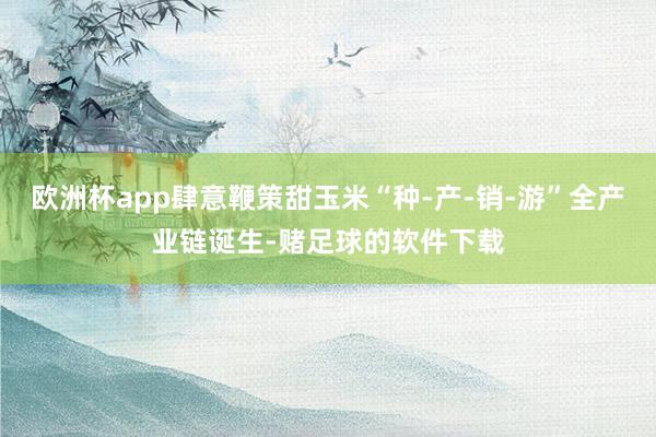 欧洲杯app肆意鞭策甜玉米“种-产-销-游”全产业链诞生-赌足球的软件下载