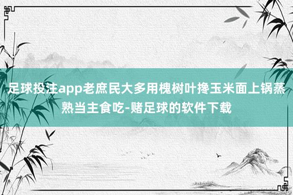 足球投注app老庶民大多用槐树叶搀玉米面上锅蒸熟当主食吃-赌足球的软件下载