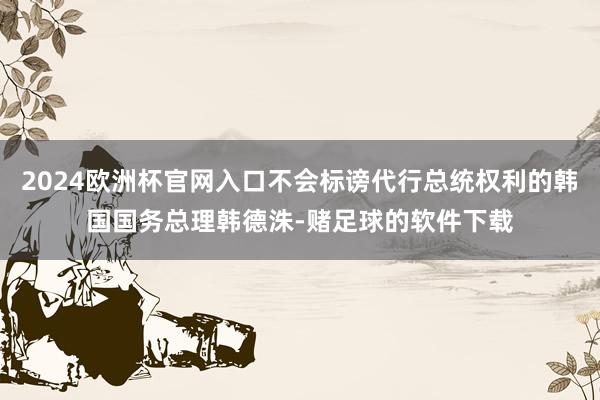 2024欧洲杯官网入口不会标谤代行总统权利的韩国国务总理韩德洙-赌足球的软件下载