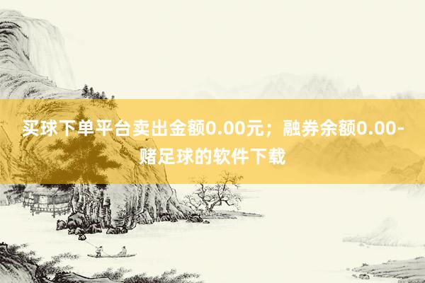 买球下单平台卖出金额0.00元；融券余额0.00-赌足球的软件下载