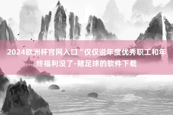 2024欧洲杯官网入口“仅仅说年度优秀职工和年终福利没了-赌足球的软件下载