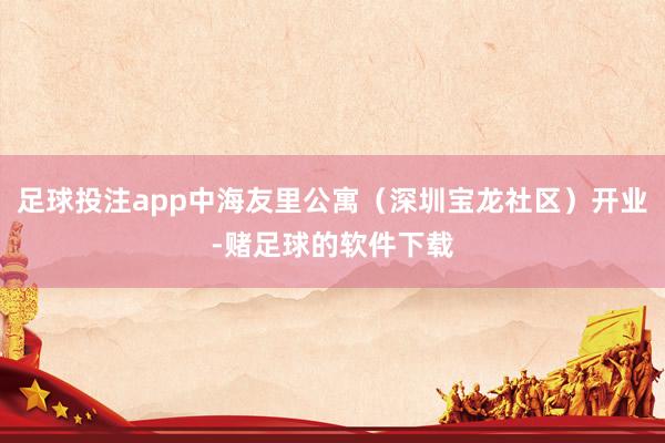 足球投注app中海友里公寓（深圳宝龙社区）开业-赌足球的软件下载