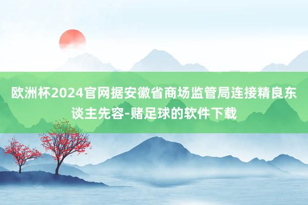 欧洲杯2024官网据安徽省商场监管局连接精良东谈主先容-赌足球的软件下载