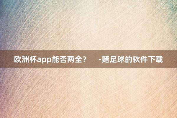 欧洲杯app能否两全？    -赌足球的软件下载