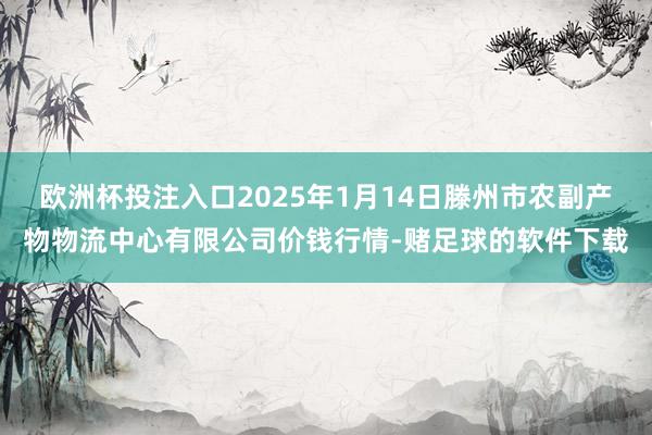 欧洲杯投注入口2025年1月14日滕州市农副产物物流中心有限公司价钱行情-赌足球的软件下载