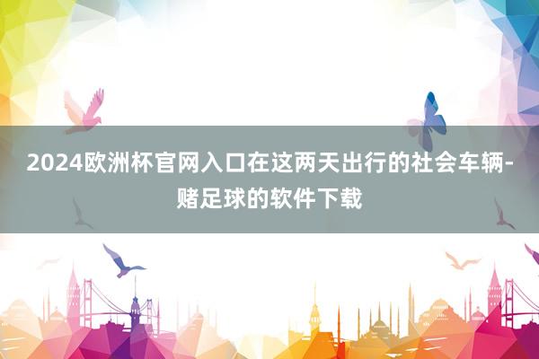 2024欧洲杯官网入口在这两天出行的社会车辆-赌足球的软件下载