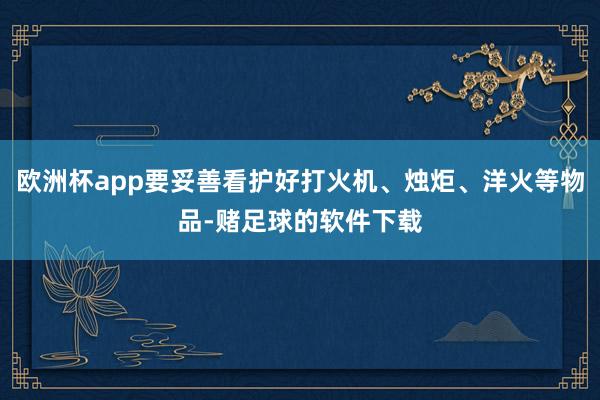 欧洲杯app要妥善看护好打火机、烛炬、洋火等物品-赌足球的软件下载
