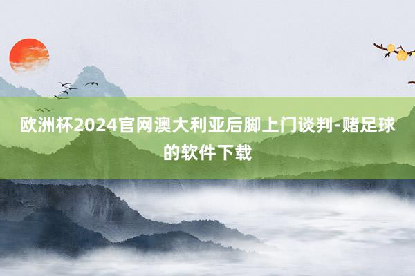 欧洲杯2024官网澳大利亚后脚上门谈判-赌足球的软件下载