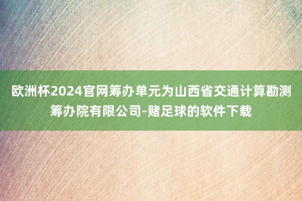 欧洲杯2024官网筹办单元为山西省交通计算勘测筹办院有限公司-赌足球的软件下载