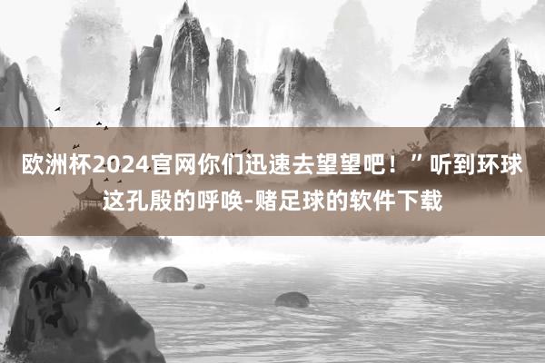 欧洲杯2024官网你们迅速去望望吧！”听到环球这孔殷的呼唤-赌足球的软件下载