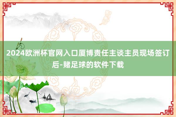 2024欧洲杯官网入口厦博责任主谈主员现场签订后-赌足球的软件下载