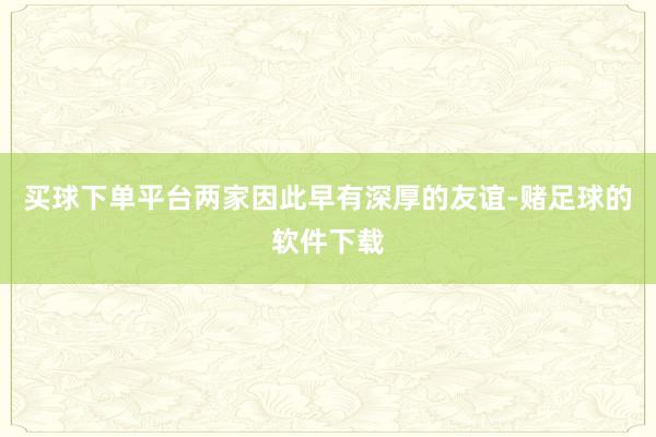 买球下单平台两家因此早有深厚的友谊-赌足球的软件下载