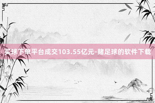 买球下单平台成交103.55亿元-赌足球的软件下载