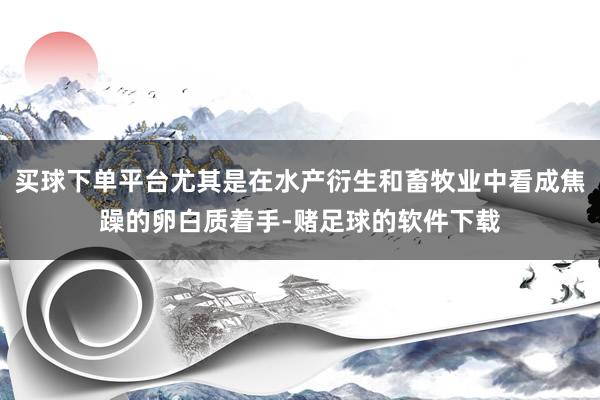 买球下单平台尤其是在水产衍生和畜牧业中看成焦躁的卵白质着手-赌足球的软件下载