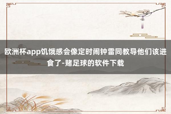 欧洲杯app饥饿感会像定时闹钟雷同教导他们该进食了-赌足球的软件下载