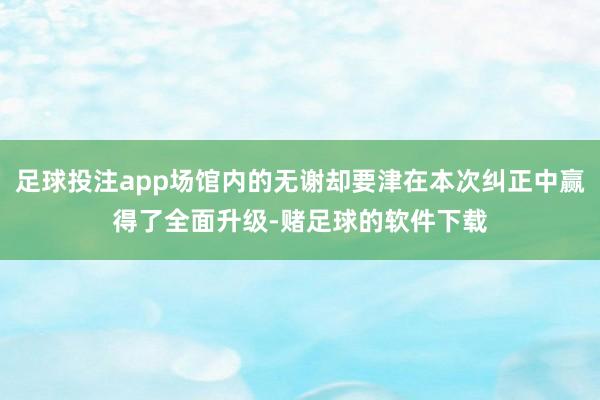 足球投注app场馆内的无谢却要津在本次纠正中赢得了全面升级-赌足球的软件下载