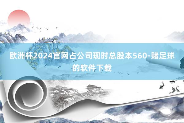 欧洲杯2024官网占公司现时总股本560-赌足球的软件下载