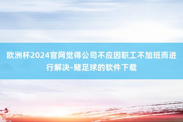 欧洲杯2024官网觉得公司不应因职工不加班而进行解决-赌足球的软件下载
