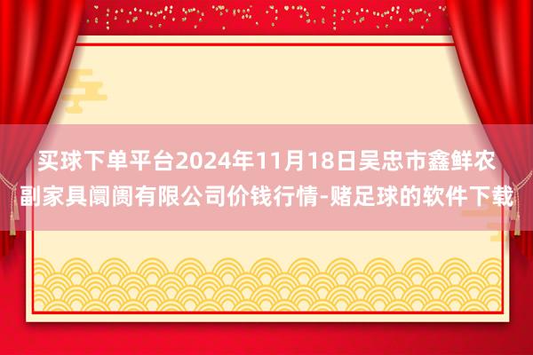 买球下单平台2024年11月18日吴忠市鑫鲜农副家具阛阓有限公司价钱行情-赌足球的软件下载