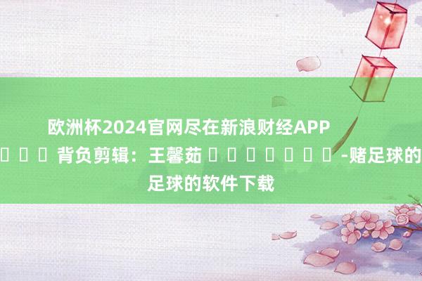 欧洲杯2024官网尽在新浪财经APP            						背负剪辑：王馨茹 							-赌足球的软件下载